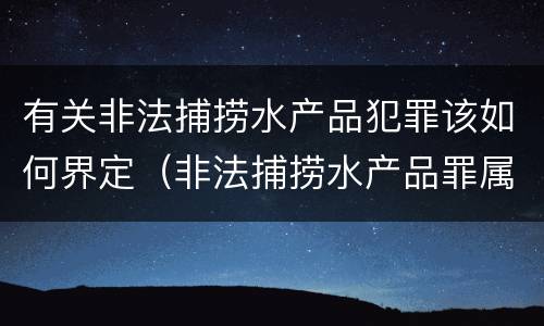 有关非法捕捞水产品犯罪该如何界定（非法捕捞水产品罪属于什么犯罪类型）