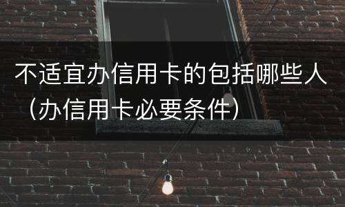 不适宜办信用卡的包括哪些人（办信用卡必要条件）