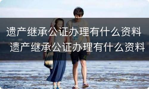 遗产继承公证办理有什么资料 遗产继承公证办理有什么资料要求