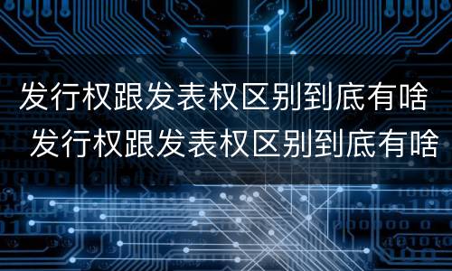 发行权跟发表权区别到底有啥 发行权跟发表权区别到底有啥不同