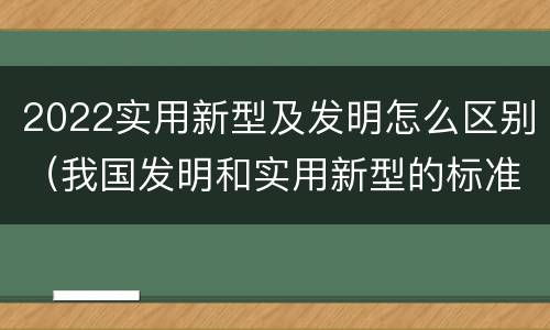 2022实用新型及发明怎么区别（我国发明和实用新型的标准）