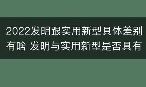 2022发明跟实用新型具体差别有啥 发明与实用新型是否具有实用性