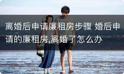 离婚后申请廉租房步骤 婚后申请的廉租房,离婚了怎么办
