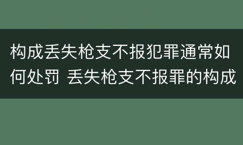 构成丢失枪支不报犯罪通常如何处罚 丢失枪支不报罪的构成要件