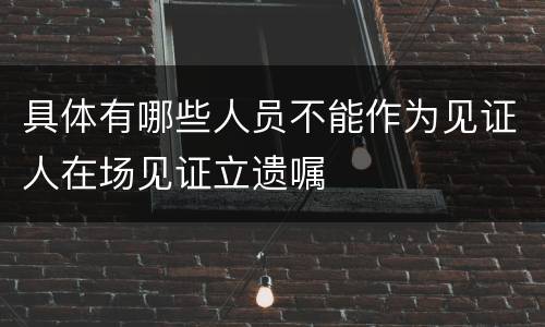 具体有哪些人员不能作为见证人在场见证立遗嘱