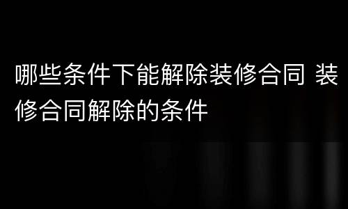 哪些条件下能解除装修合同 装修合同解除的条件