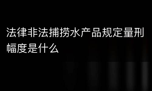 法律非法捕捞水产品规定量刑幅度是什么