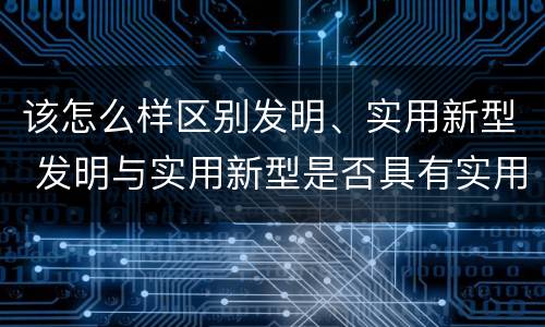 该怎么样区别发明、实用新型 发明与实用新型是否具有实用性