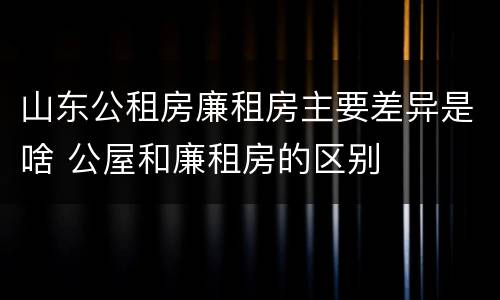 山东公租房廉租房主要差异是啥 公屋和廉租房的区别