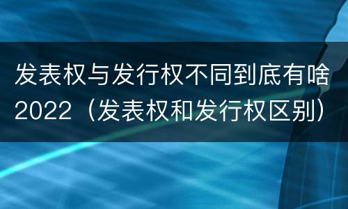 发表权与发行权不同到底有啥2022（发表权和发行权区别）