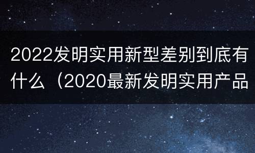 2022发明实用新型差别到底有什么（2020最新发明实用产品）