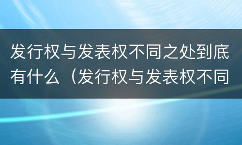 发行权与发表权不同之处到底有什么（发行权与发表权不同之处到底有什么区别）