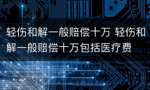 轻伤和解一般赔偿十万 轻伤和解一般赔偿十万包括医疗费