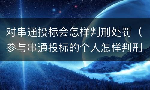 对串通投标会怎样判刑处罚（参与串通投标的个人怎样判刑）