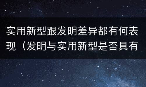实用新型跟发明差异都有何表现（发明与实用新型是否具有实用性）