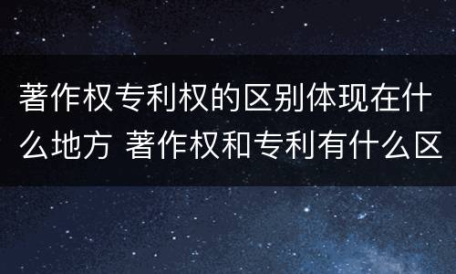 著作权专利权的区别体现在什么地方 著作权和专利有什么区别