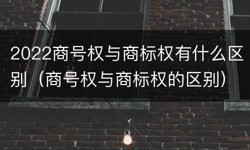 2022商号权与商标权有什么区别（商号权与商标权的区别）