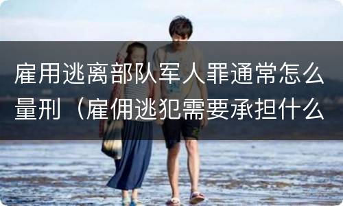 雇用逃离部队军人罪通常怎么量刑（雇佣逃犯需要承担什么责任）