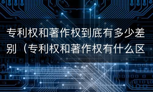 专利权和著作权到底有多少差别（专利权和著作权有什么区别）
