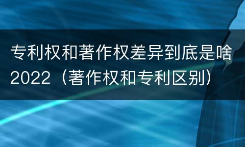 专利权和著作权差异到底是啥2022（著作权和专利区别）