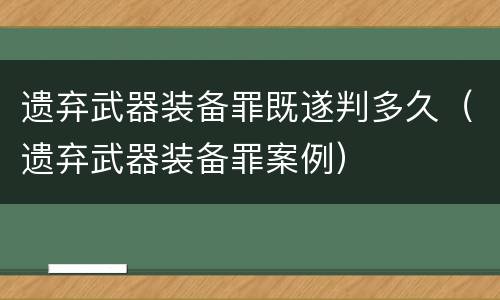 遗弃武器装备罪既遂判多久（遗弃武器装备罪案例）