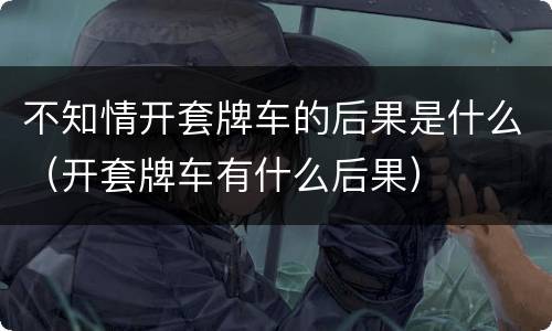 不知情开套牌车的后果是什么（开套牌车有什么后果）
