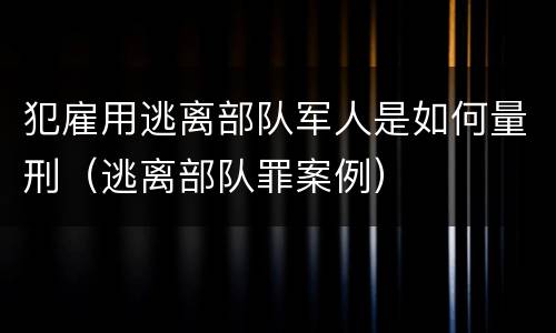 犯雇用逃离部队军人是如何量刑（逃离部队罪案例）