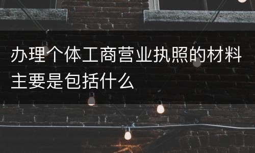 办理个体工商营业执照的材料主要是包括什么