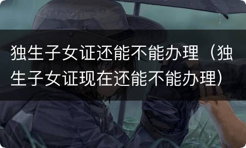 独生子女证还能不能办理（独生子女证现在还能不能办理）