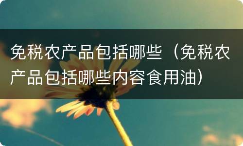 免税农产品包括哪些（免税农产品包括哪些内容食用油）