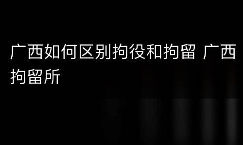 广西如何区别拘役和拘留 广西拘留所 广西如何区别拘役和拘留 广西拘留所