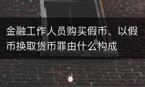 金融工作人员购买假币、以假币换取货币罪由什么构成