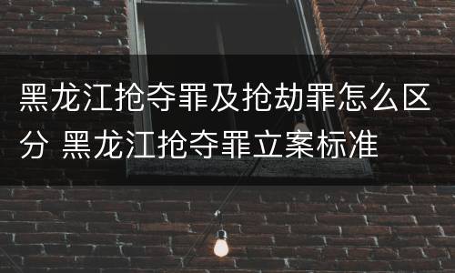 黑龙江抢夺罪及抢劫罪怎么区分 黑龙江抢夺罪立案标准