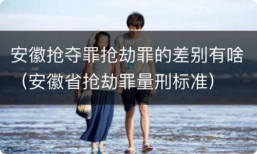 安徽抢夺罪抢劫罪的差别有啥（安徽省抢劫罪量刑标准）