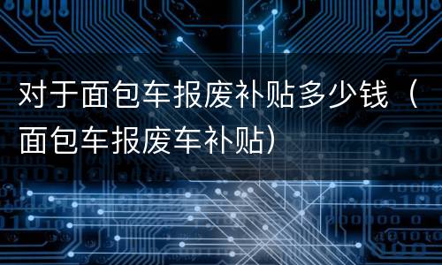 对于面包车报废补贴多少钱（面包车报废车补贴）