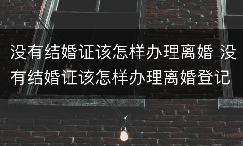 没有结婚证该怎样办理离婚 没有结婚证该怎样办理离婚登记