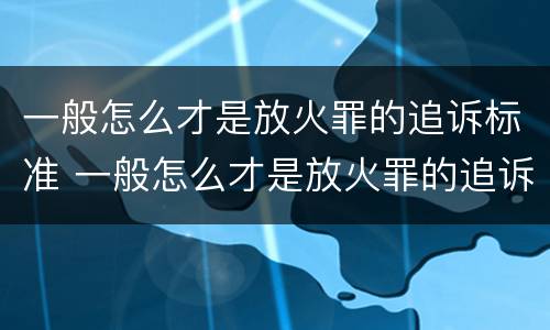 一般怎么才是放火罪的追诉标准 一般怎么才是放火罪的追诉标准呢