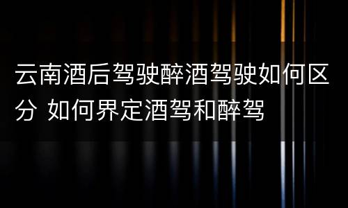 云南酒后驾驶醉酒驾驶如何区分 如何界定酒驾和醉驾