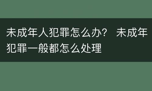 未成年人犯罪怎么办？ 未成年犯罪一般都怎么处理