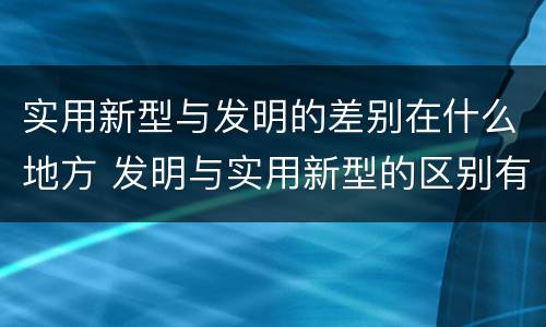 实用新型与发明的差别在什么地方 发明与实用新型的区别有