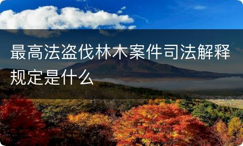 最高法盗伐林木案件司法解释规定是什么