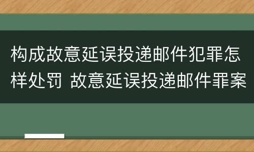 构成故意延误投递邮件犯罪怎样处罚 故意延误投递邮件罪案例