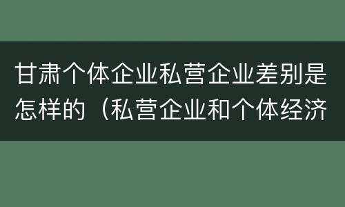 甘肃个体企业私营企业差别是怎样的（私营企业和个体经济的区别）