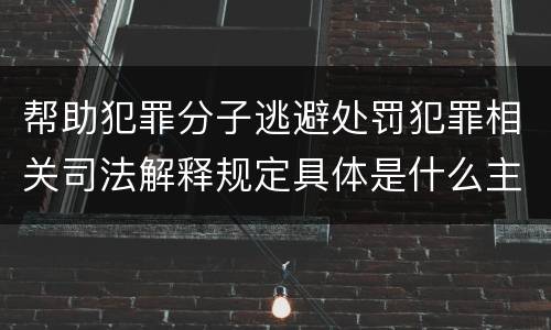 帮助犯罪分子逃避处罚犯罪相关司法解释规定具体是什么主要内容