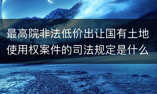 最高院非法低价出让国有土地使用权案件的司法规定是什么