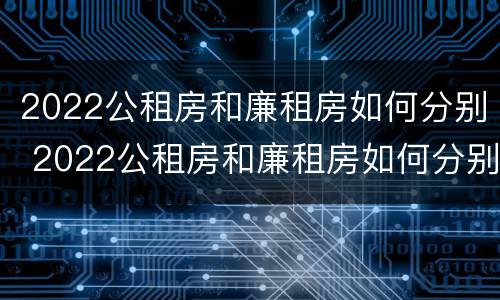 2022公租房和廉租房如何分别 2022公租房和廉租房如何分别出租