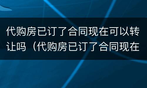 代购房已订了合同现在可以转让吗（代购房已订了合同现在可以转让吗怎么办）