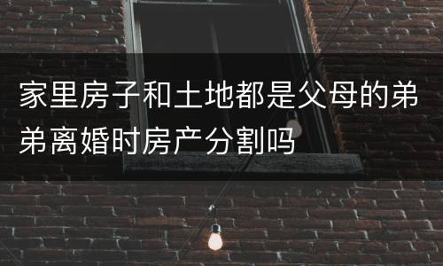 家里房子和土地都是父母的弟弟离婚时房产分割吗