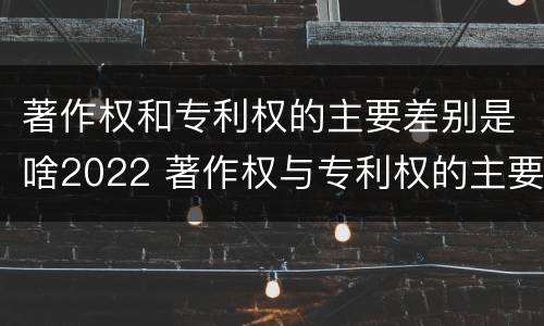 著作权和专利权的主要差别是啥2022 著作权与专利权的主要区别是什么?