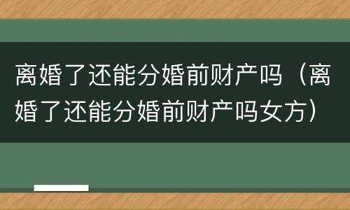 离婚了还能分婚前财产吗（离婚了还能分婚前财产吗女方）